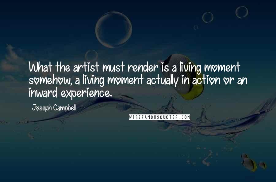 Joseph Campbell Quotes: What the artist must render is a living moment somehow, a living moment actually in action or an inward experience.