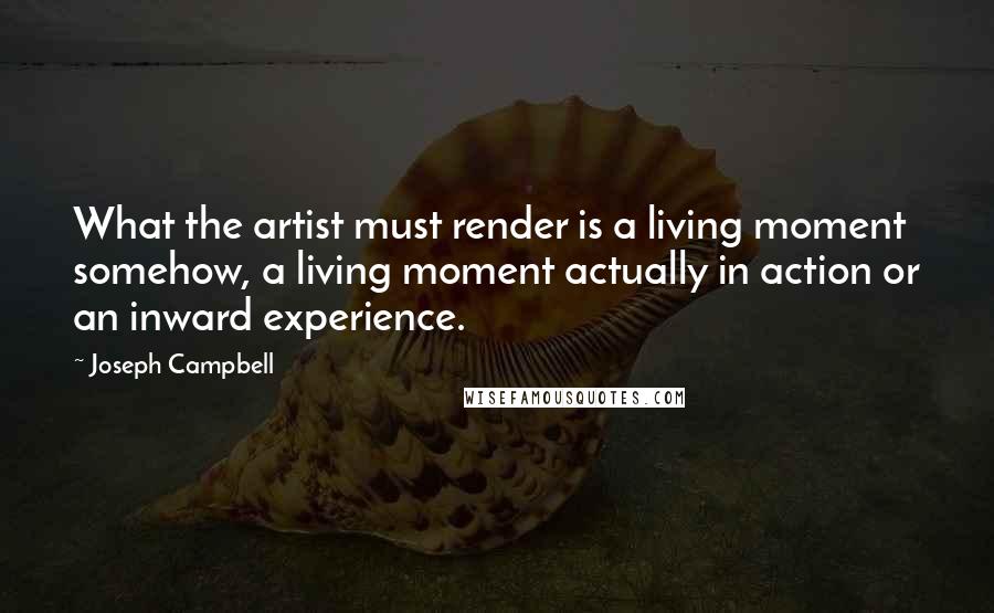 Joseph Campbell Quotes: What the artist must render is a living moment somehow, a living moment actually in action or an inward experience.