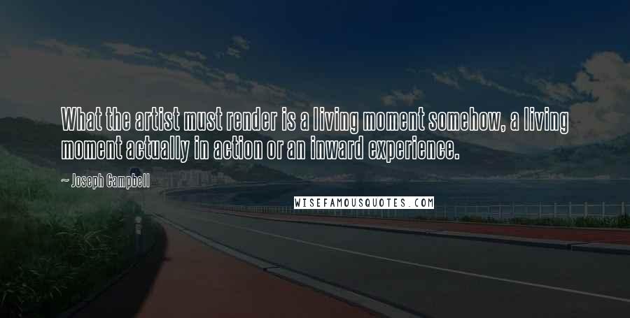 Joseph Campbell Quotes: What the artist must render is a living moment somehow, a living moment actually in action or an inward experience.