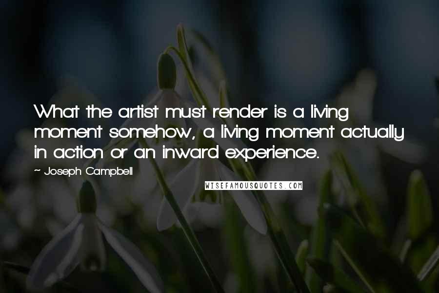 Joseph Campbell Quotes: What the artist must render is a living moment somehow, a living moment actually in action or an inward experience.
