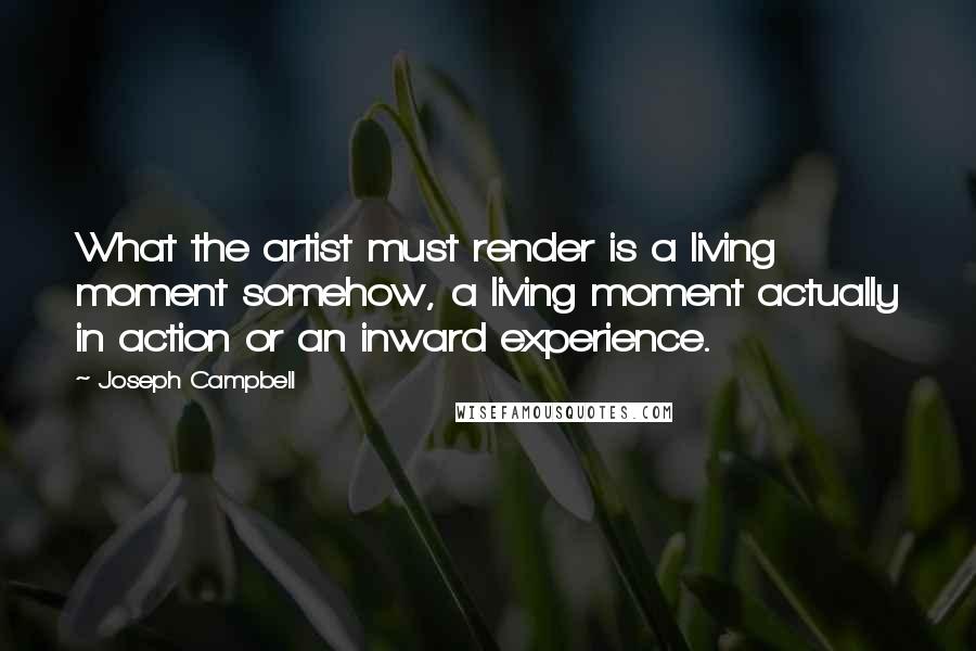 Joseph Campbell Quotes: What the artist must render is a living moment somehow, a living moment actually in action or an inward experience.