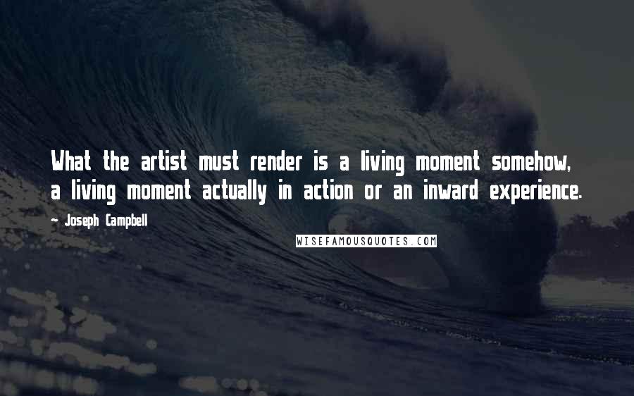 Joseph Campbell Quotes: What the artist must render is a living moment somehow, a living moment actually in action or an inward experience.