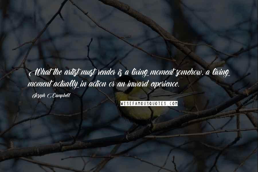 Joseph Campbell Quotes: What the artist must render is a living moment somehow, a living moment actually in action or an inward experience.