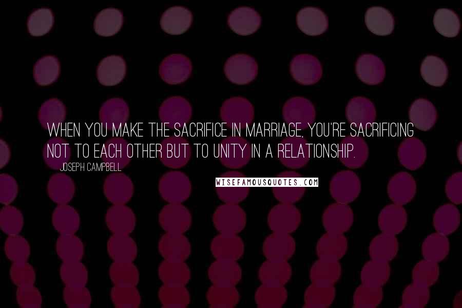 Joseph Campbell Quotes: When you make the sacrifice in marriage, you're sacrificing not to each other but to unity in a relationship.