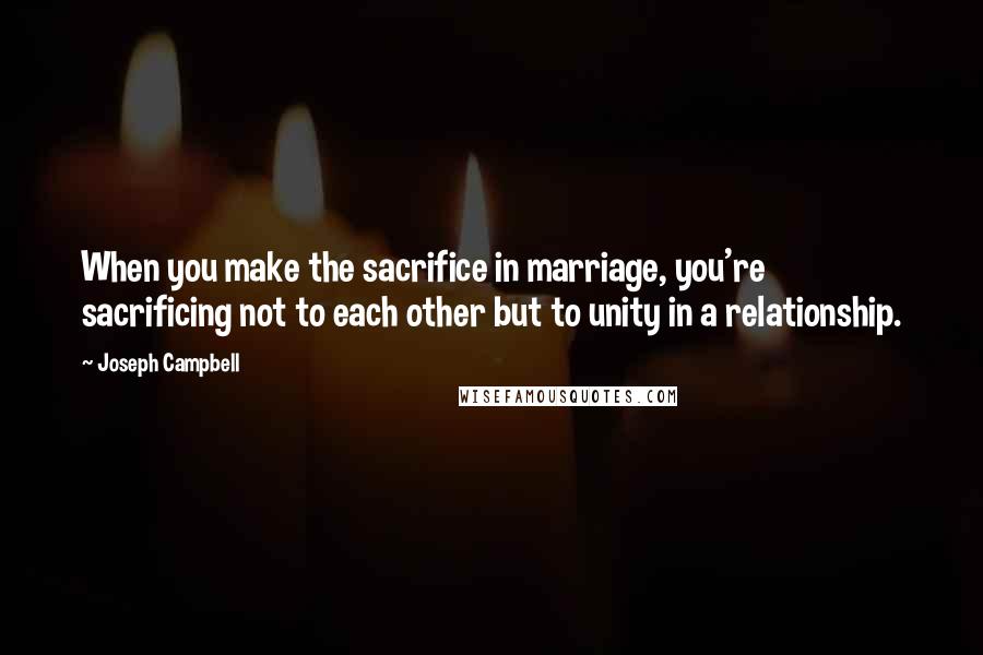 Joseph Campbell Quotes: When you make the sacrifice in marriage, you're sacrificing not to each other but to unity in a relationship.