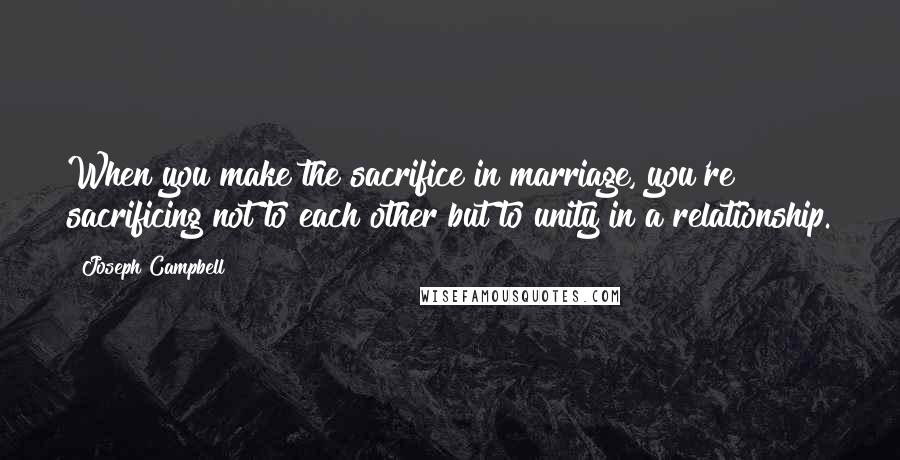 Joseph Campbell Quotes: When you make the sacrifice in marriage, you're sacrificing not to each other but to unity in a relationship.