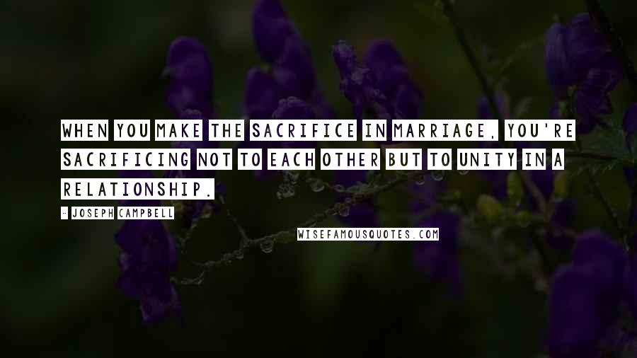 Joseph Campbell Quotes: When you make the sacrifice in marriage, you're sacrificing not to each other but to unity in a relationship.