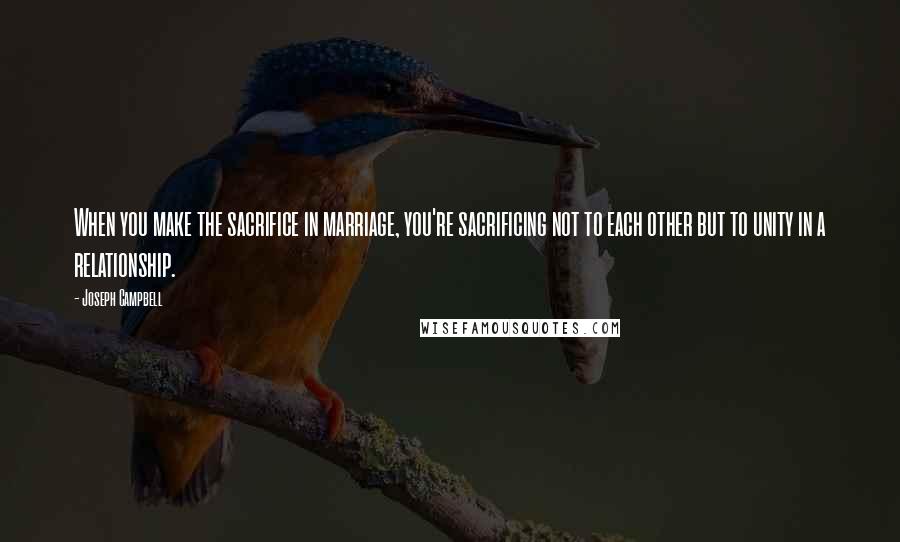 Joseph Campbell Quotes: When you make the sacrifice in marriage, you're sacrificing not to each other but to unity in a relationship.