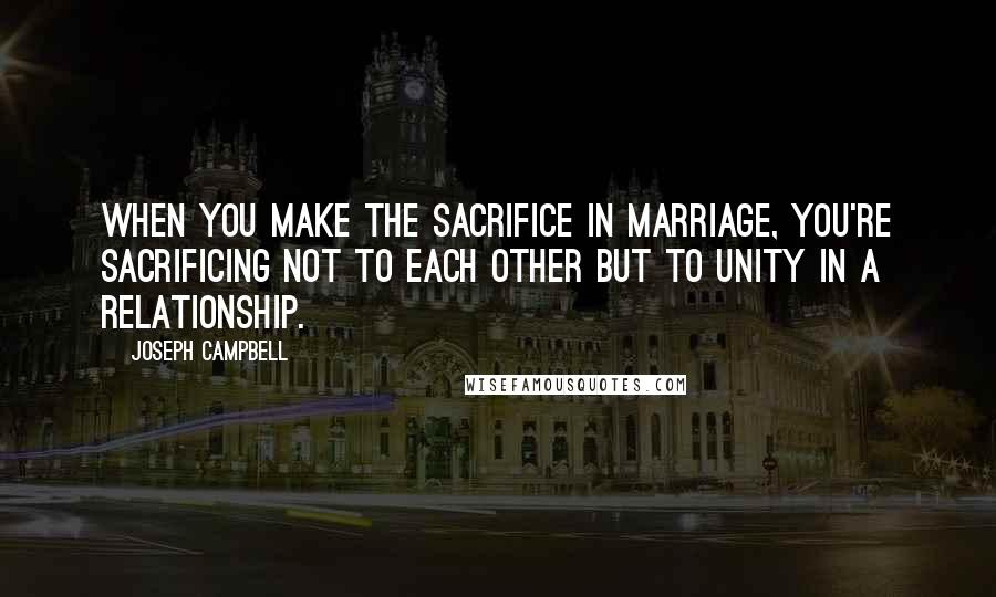 Joseph Campbell Quotes: When you make the sacrifice in marriage, you're sacrificing not to each other but to unity in a relationship.