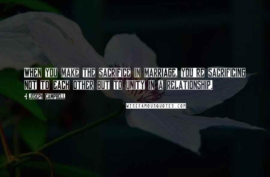 Joseph Campbell Quotes: When you make the sacrifice in marriage, you're sacrificing not to each other but to unity in a relationship.