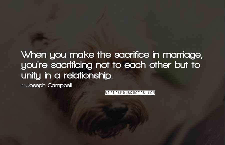 Joseph Campbell Quotes: When you make the sacrifice in marriage, you're sacrificing not to each other but to unity in a relationship.