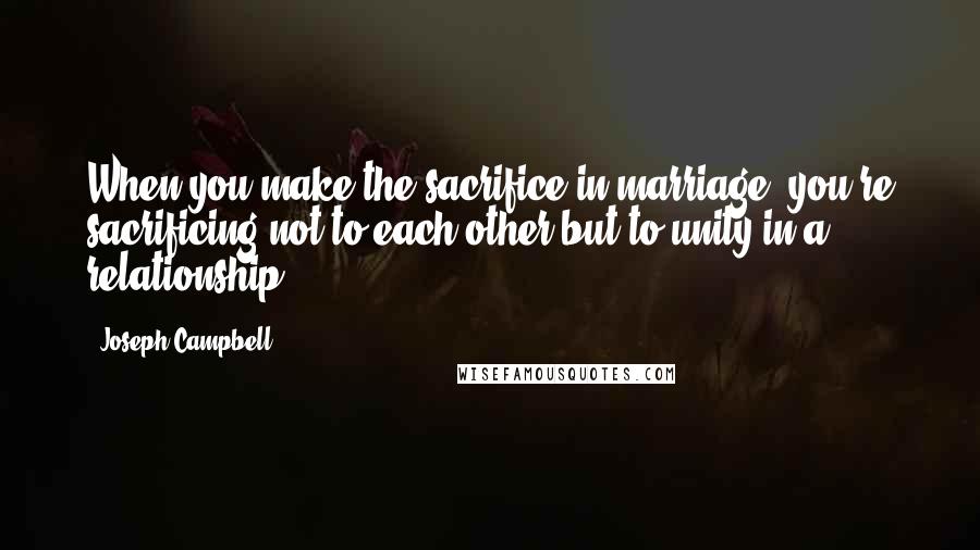 Joseph Campbell Quotes: When you make the sacrifice in marriage, you're sacrificing not to each other but to unity in a relationship.