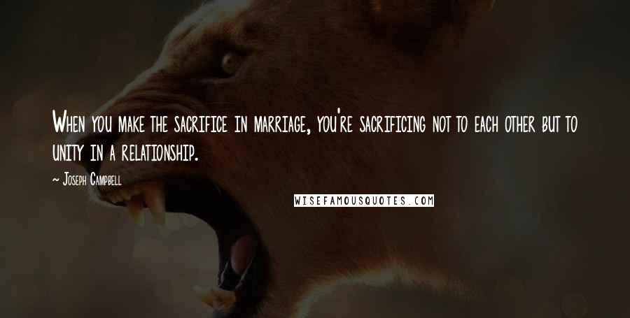 Joseph Campbell Quotes: When you make the sacrifice in marriage, you're sacrificing not to each other but to unity in a relationship.