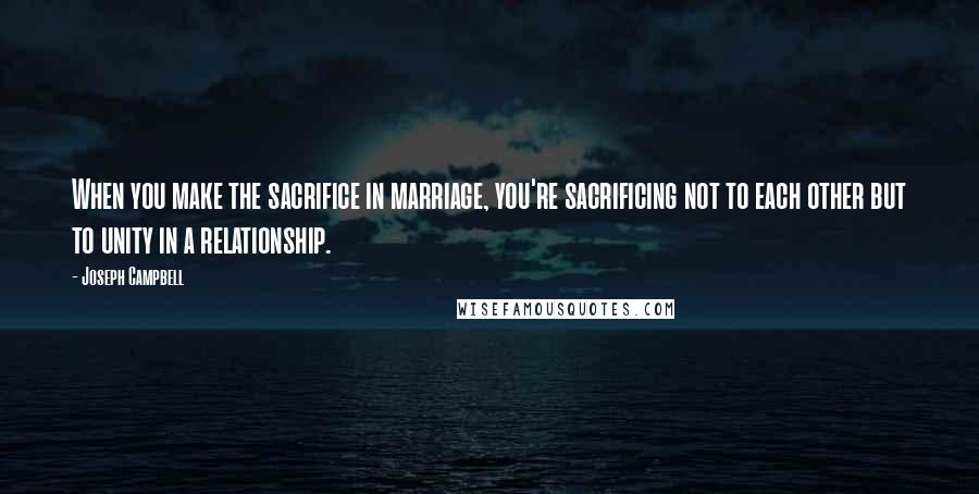 Joseph Campbell Quotes: When you make the sacrifice in marriage, you're sacrificing not to each other but to unity in a relationship.