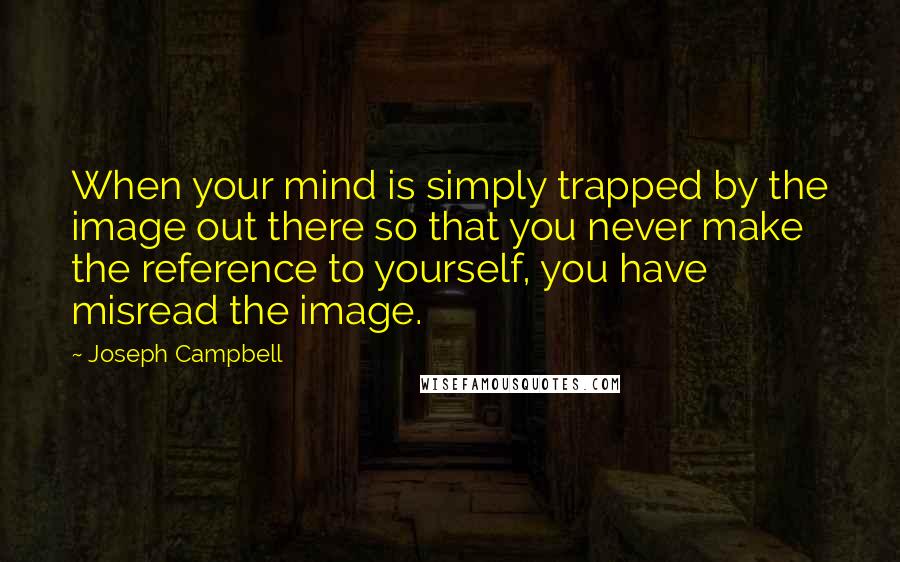 Joseph Campbell Quotes: When your mind is simply trapped by the image out there so that you never make the reference to yourself, you have misread the image.