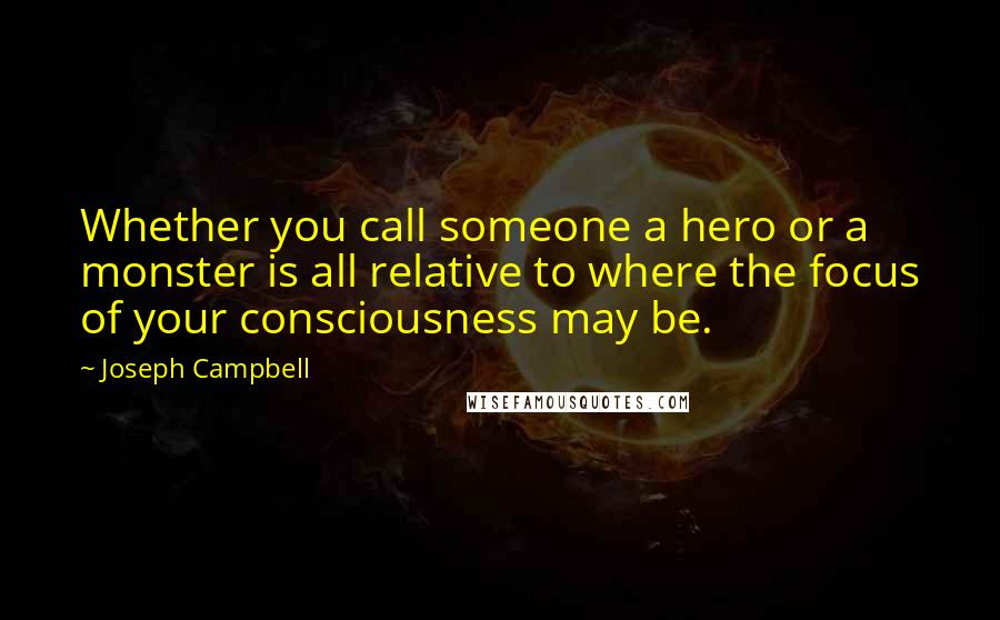 Joseph Campbell Quotes: Whether you call someone a hero or a monster is all relative to where the focus of your consciousness may be.