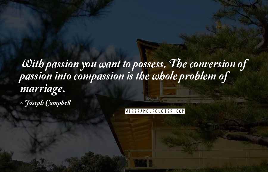 Joseph Campbell Quotes: With passion you want to possess. The conversion of passion into compassion is the whole problem of marriage.