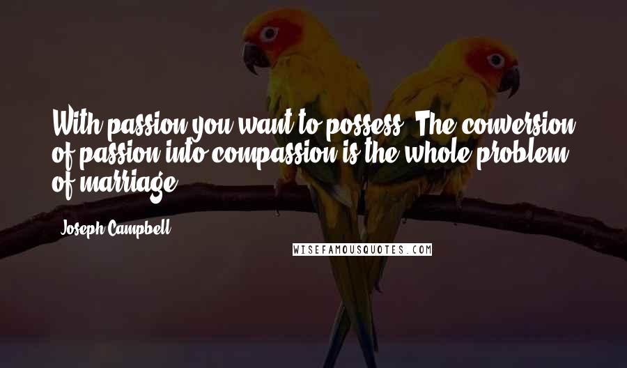 Joseph Campbell Quotes: With passion you want to possess. The conversion of passion into compassion is the whole problem of marriage.