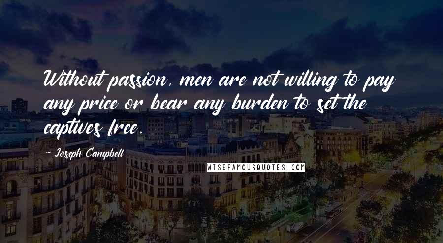 Joseph Campbell Quotes: Without passion, men are not willing to pay any price or bear any burden to set the captives free.