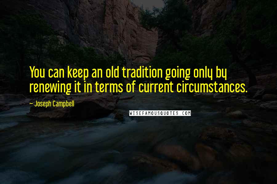 Joseph Campbell Quotes: You can keep an old tradition going only by renewing it in terms of current circumstances.