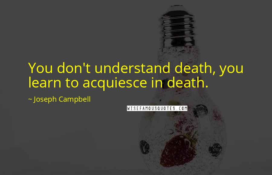 Joseph Campbell Quotes: You don't understand death, you learn to acquiesce in death.