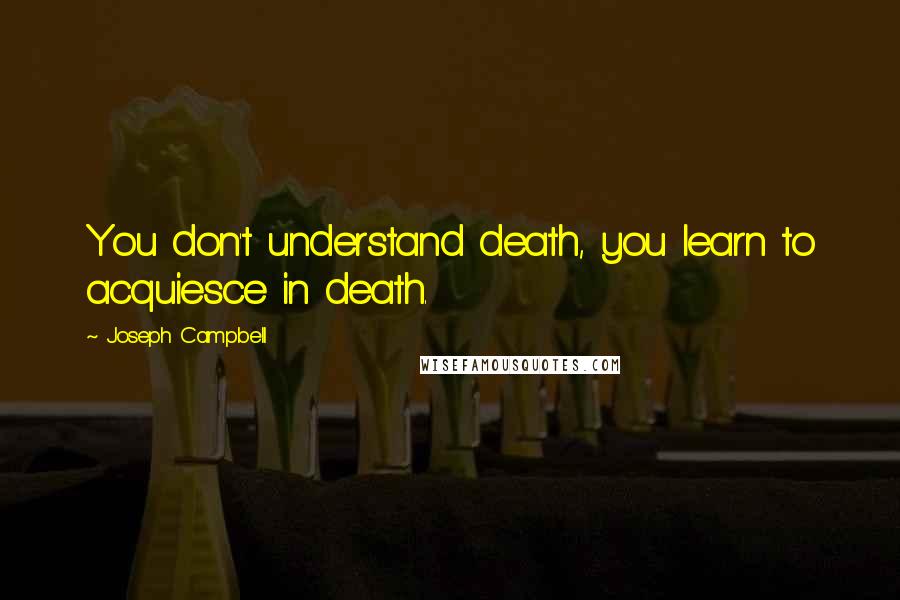 Joseph Campbell Quotes: You don't understand death, you learn to acquiesce in death.