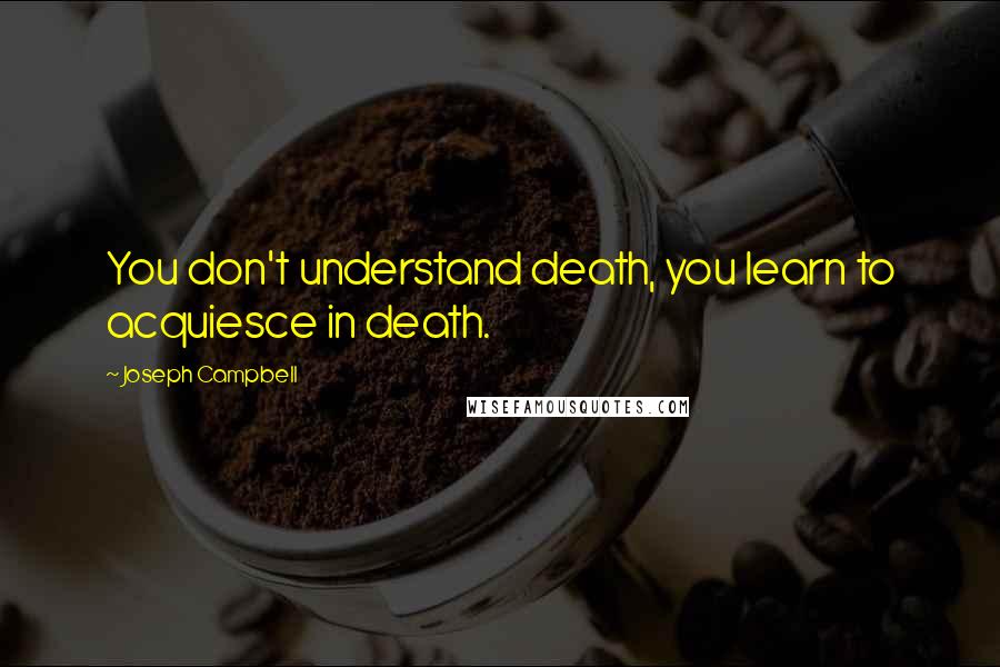 Joseph Campbell Quotes: You don't understand death, you learn to acquiesce in death.