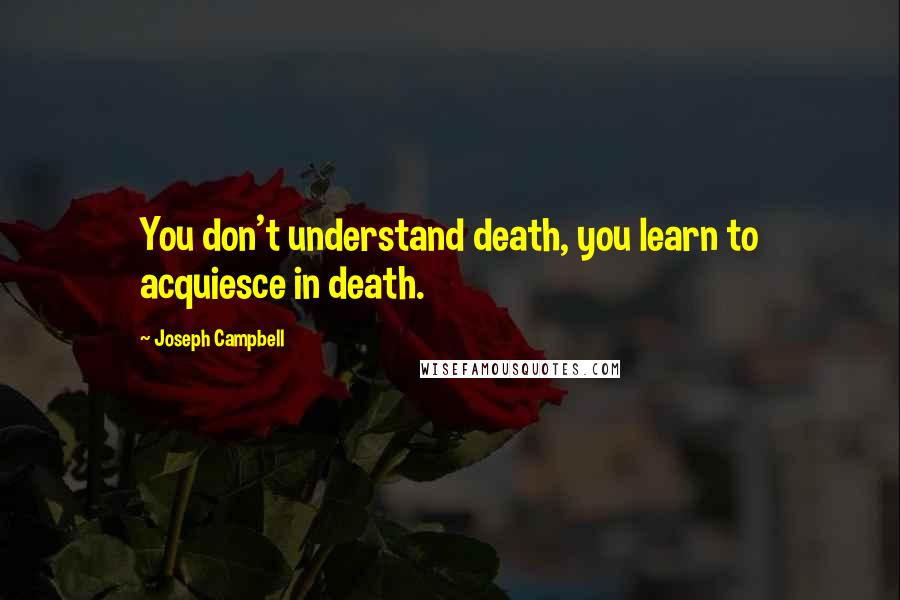 Joseph Campbell Quotes: You don't understand death, you learn to acquiesce in death.