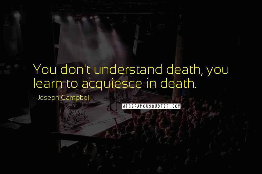 Joseph Campbell Quotes: You don't understand death, you learn to acquiesce in death.