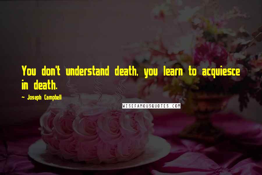 Joseph Campbell Quotes: You don't understand death, you learn to acquiesce in death.