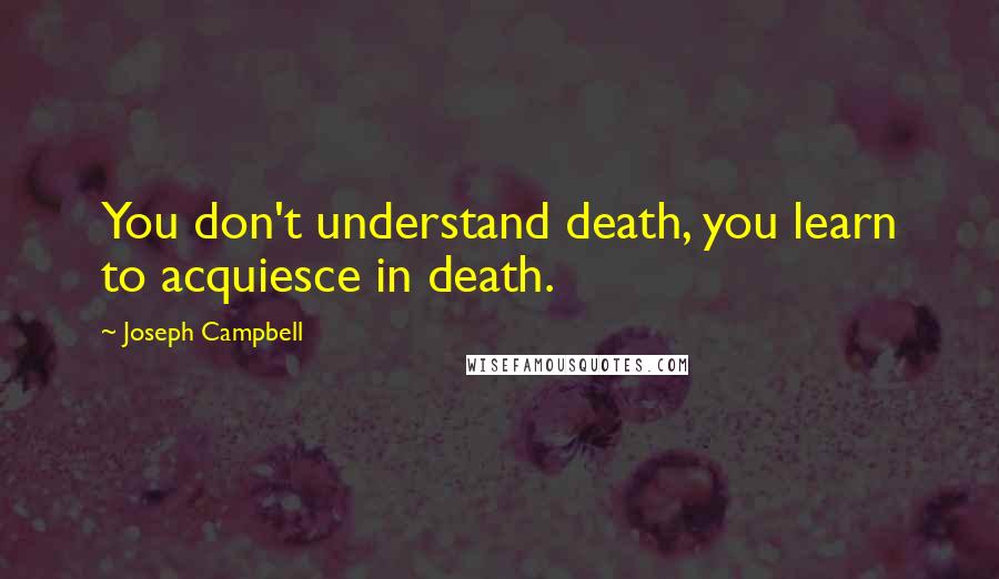 Joseph Campbell Quotes: You don't understand death, you learn to acquiesce in death.