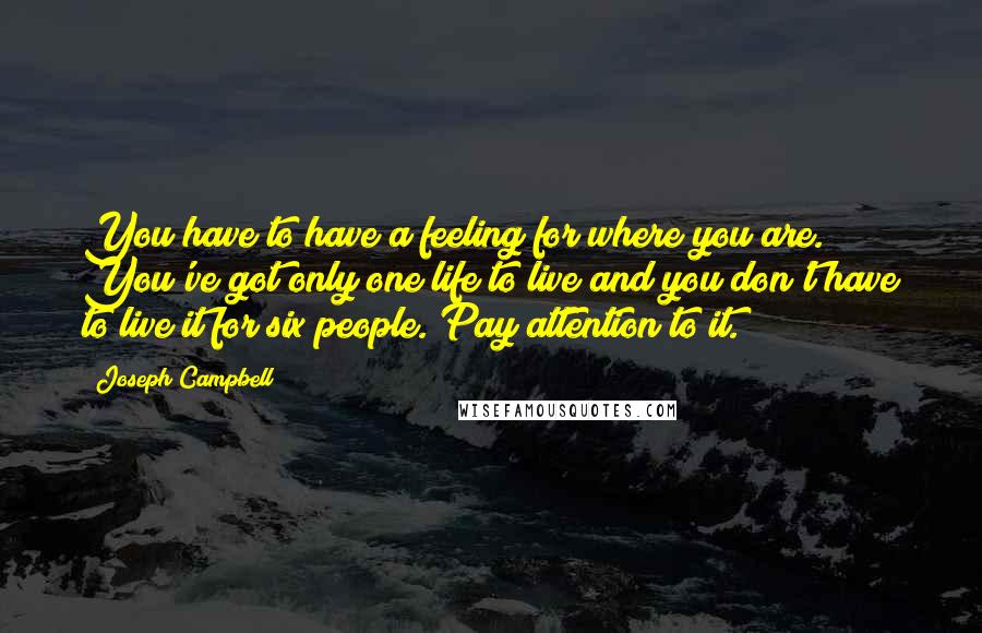 Joseph Campbell Quotes: You have to have a feeling for where you are. You've got only one life to live and you don't have to live it for six people. Pay attention to it.