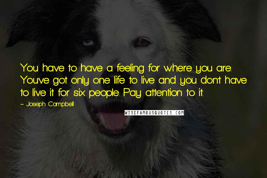 Joseph Campbell Quotes: You have to have a feeling for where you are. You've got only one life to live and you don't have to live it for six people. Pay attention to it.