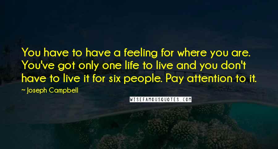 Joseph Campbell Quotes: You have to have a feeling for where you are. You've got only one life to live and you don't have to live it for six people. Pay attention to it.