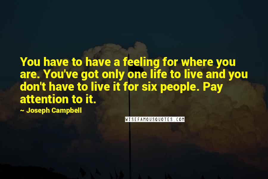 Joseph Campbell Quotes: You have to have a feeling for where you are. You've got only one life to live and you don't have to live it for six people. Pay attention to it.