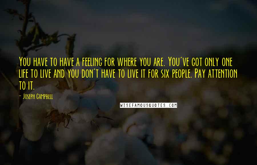 Joseph Campbell Quotes: You have to have a feeling for where you are. You've got only one life to live and you don't have to live it for six people. Pay attention to it.