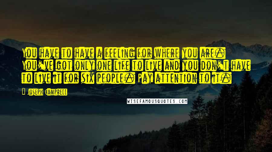 Joseph Campbell Quotes: You have to have a feeling for where you are. You've got only one life to live and you don't have to live it for six people. Pay attention to it.