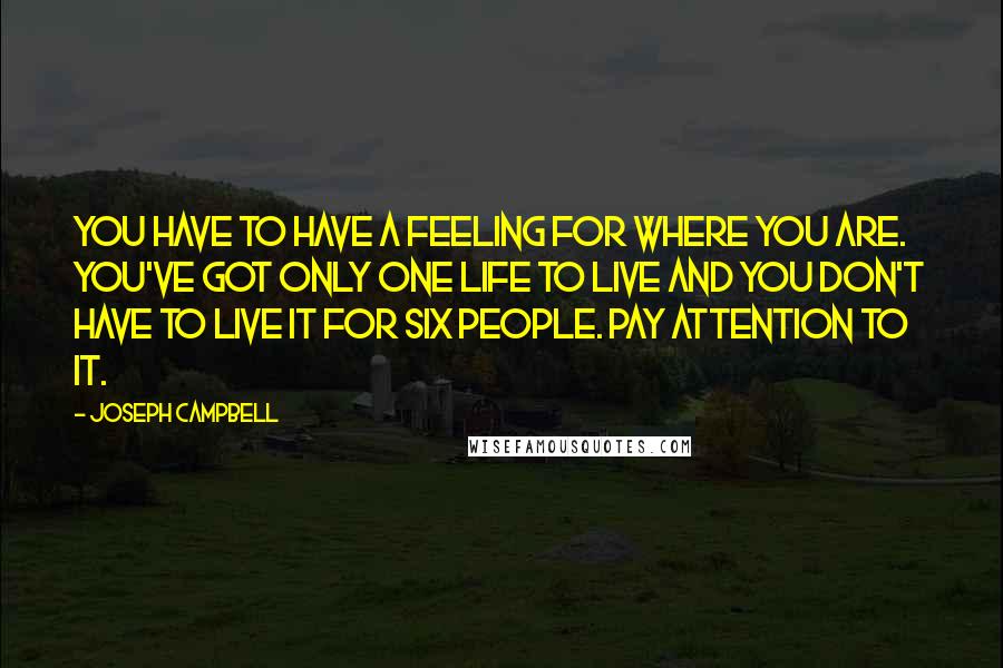 Joseph Campbell Quotes: You have to have a feeling for where you are. You've got only one life to live and you don't have to live it for six people. Pay attention to it.