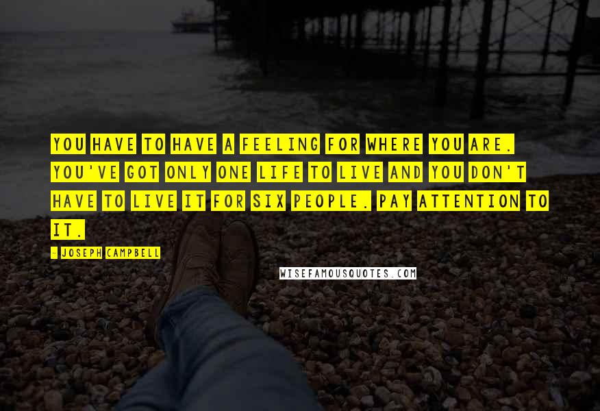 Joseph Campbell Quotes: You have to have a feeling for where you are. You've got only one life to live and you don't have to live it for six people. Pay attention to it.