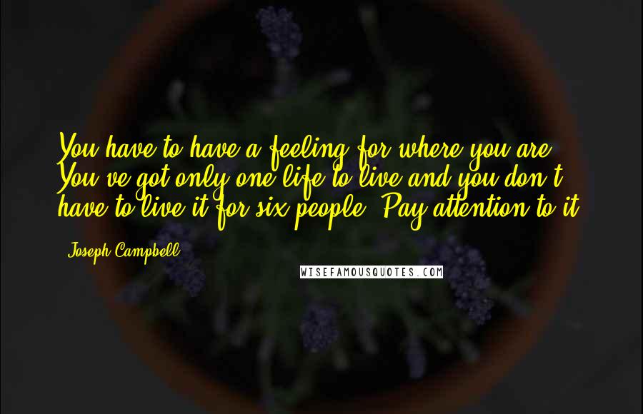 Joseph Campbell Quotes: You have to have a feeling for where you are. You've got only one life to live and you don't have to live it for six people. Pay attention to it.