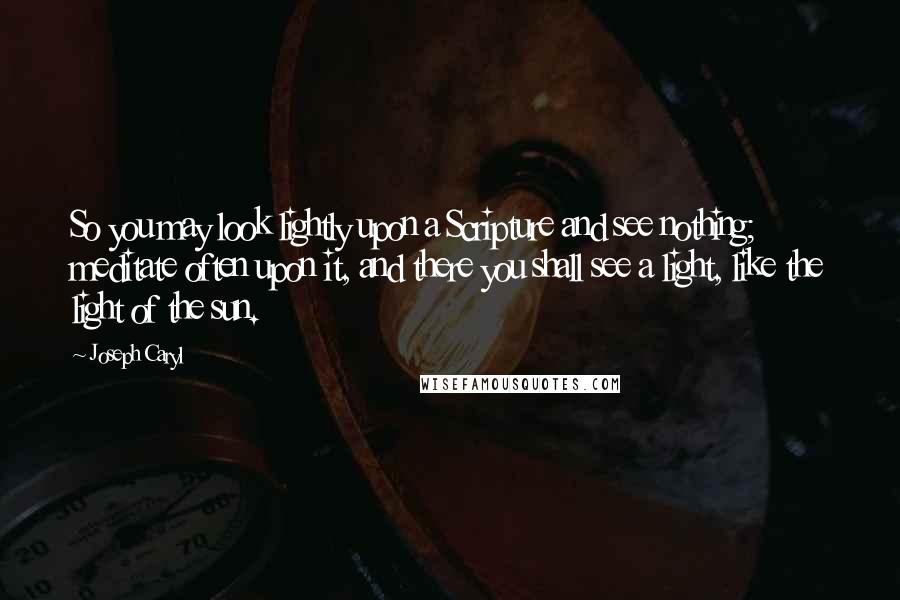 Joseph Caryl Quotes: So you may look lightly upon a Scripture and see nothing; meditate often upon it, and there you shall see a light, like the light of the sun.