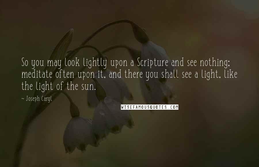 Joseph Caryl Quotes: So you may look lightly upon a Scripture and see nothing; meditate often upon it, and there you shall see a light, like the light of the sun.