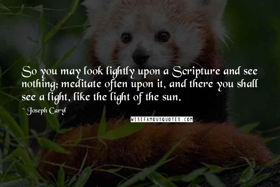 Joseph Caryl Quotes: So you may look lightly upon a Scripture and see nothing; meditate often upon it, and there you shall see a light, like the light of the sun.