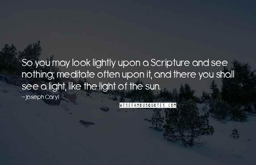 Joseph Caryl Quotes: So you may look lightly upon a Scripture and see nothing; meditate often upon it, and there you shall see a light, like the light of the sun.