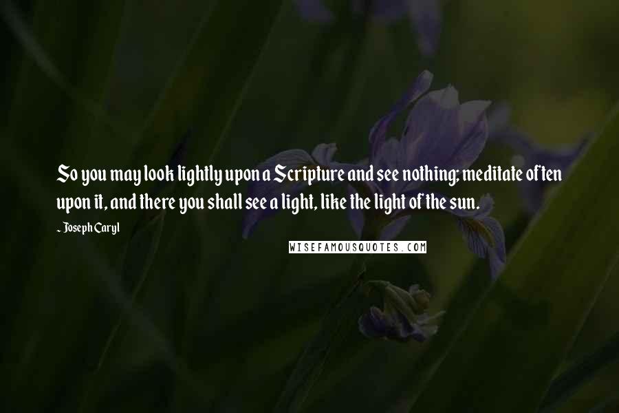 Joseph Caryl Quotes: So you may look lightly upon a Scripture and see nothing; meditate often upon it, and there you shall see a light, like the light of the sun.