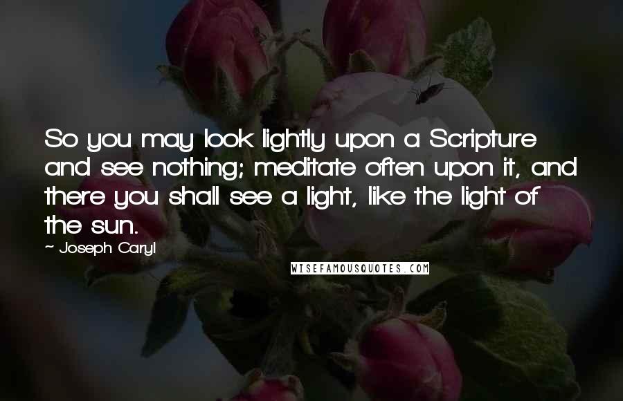 Joseph Caryl Quotes: So you may look lightly upon a Scripture and see nothing; meditate often upon it, and there you shall see a light, like the light of the sun.