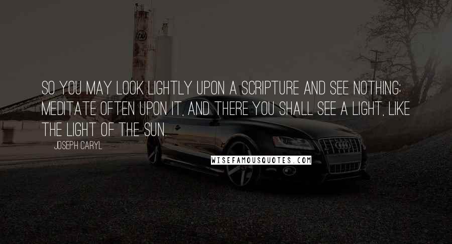 Joseph Caryl Quotes: So you may look lightly upon a Scripture and see nothing; meditate often upon it, and there you shall see a light, like the light of the sun.