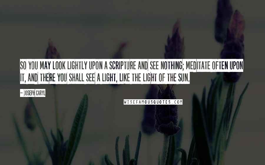 Joseph Caryl Quotes: So you may look lightly upon a Scripture and see nothing; meditate often upon it, and there you shall see a light, like the light of the sun.