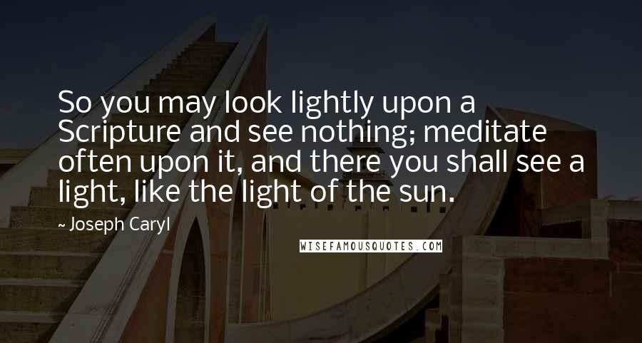 Joseph Caryl Quotes: So you may look lightly upon a Scripture and see nothing; meditate often upon it, and there you shall see a light, like the light of the sun.