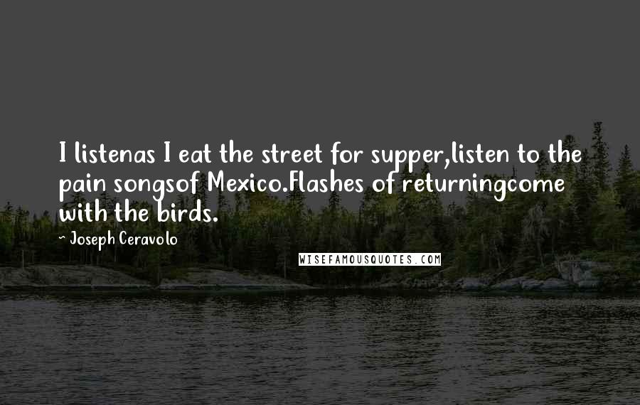 Joseph Ceravolo Quotes: I listenas I eat the street for supper,listen to the pain songsof Mexico.Flashes of returningcome with the birds.